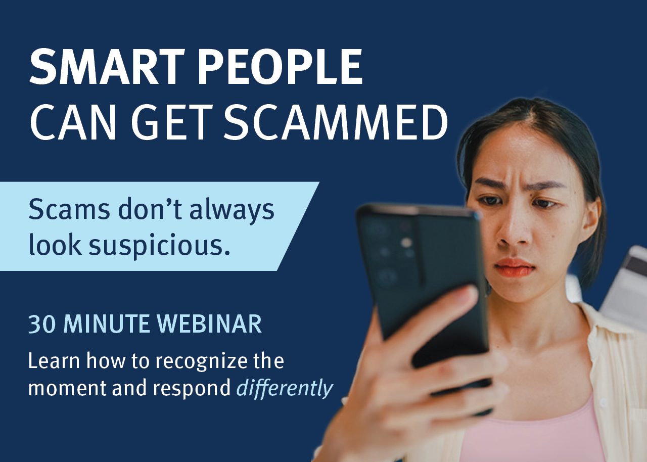 SMART PEOPLE CAN GET SCAMMED Scams don’t always  look suspicious. 30 Minute Webinar Learn how to recognize the moment and respond differently
